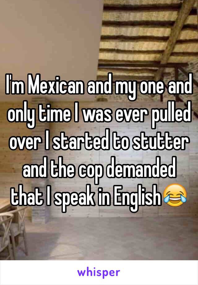 I'm Mexican and my one and only time I was ever pulled over I started to stutter and the cop demanded that I speak in English. 😂