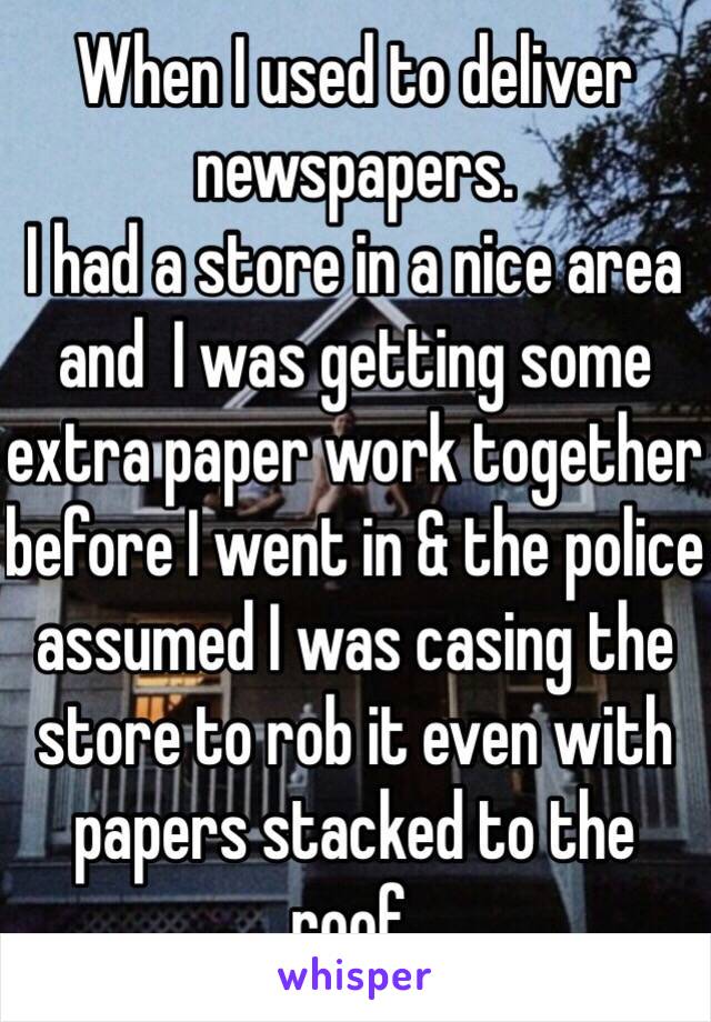 When I used to deliver newspapers I had a store in a nice area and I was getting some extra paperwork together before I went in, and the police assumed I was casing the store to rob it even with papers tacked to the roof.