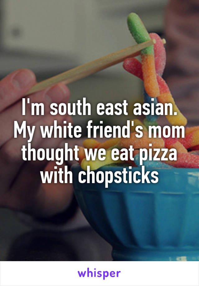 I'm south east Asian. My white friend's mom thought we eat pizza with chopsticks.