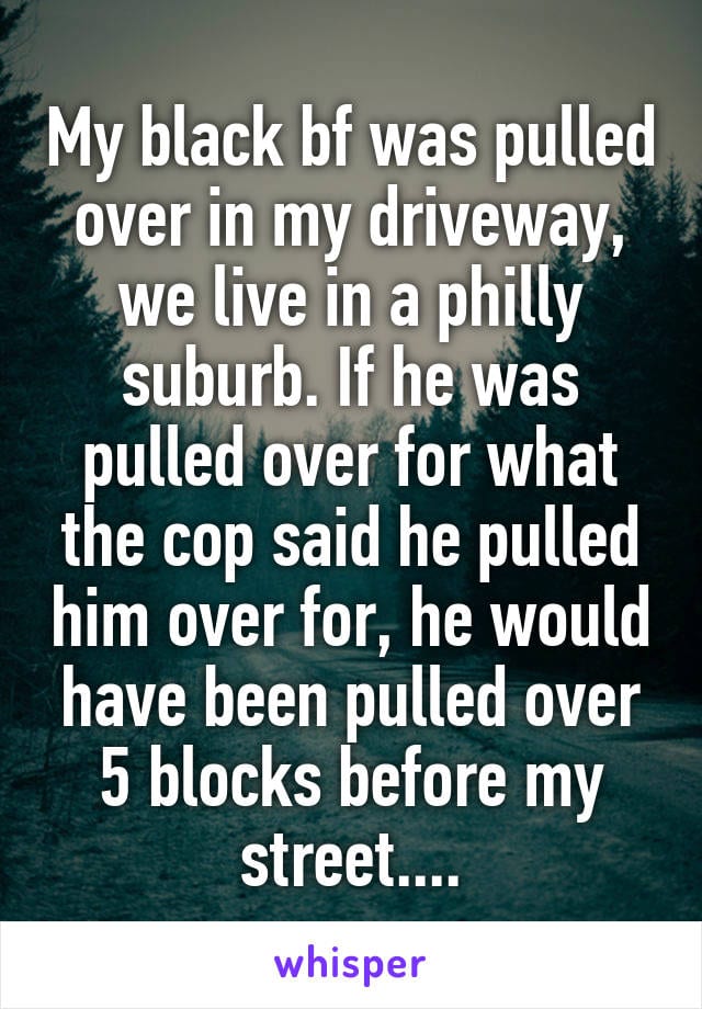 My black boyfriend was pulled over in my driveway. We live in a Philly suburb. If he was pulled over for what the cop said he pulled him over for, he would have been pulled over 5 blocks before my street...