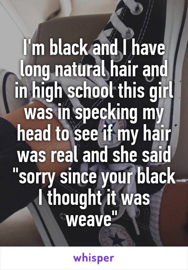 I'm black and I have long natural hair and in high school this girl was inspecting my head to see if my hair was real and she said, 'sorry, since you're black, I thought it was weave.'