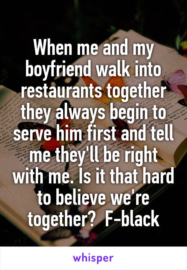 When me and my boyfriend walk into restaurants together they always begin to serve him first and tell me they'll be right with me. Is it that hard to believe we're together? Female, black.