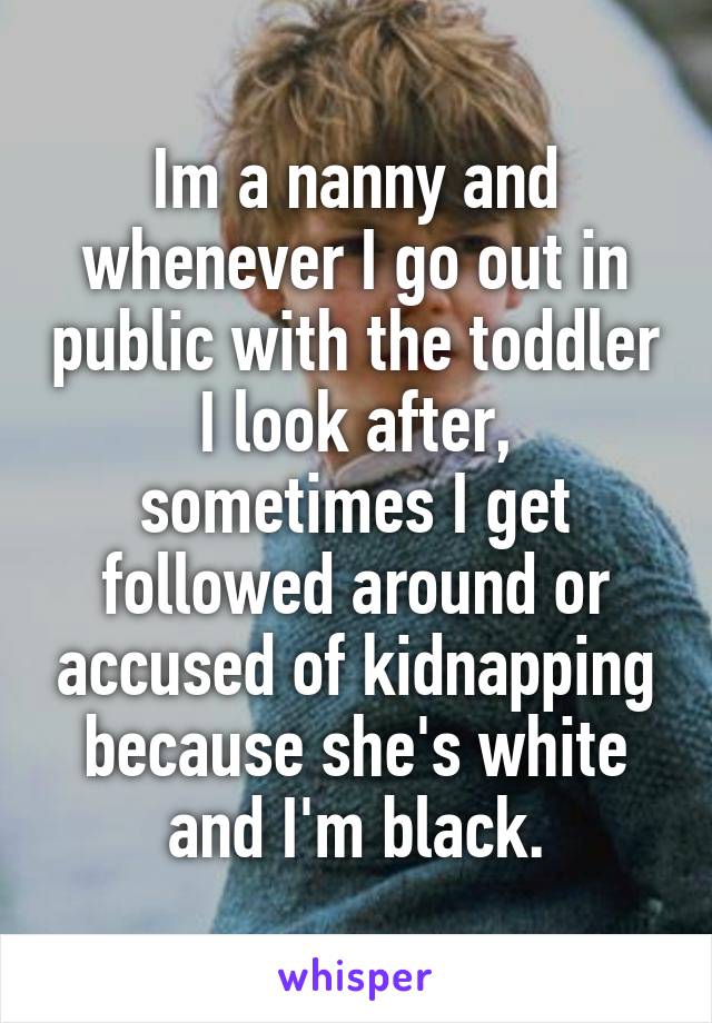 I'm a nanny and whenever I go out in public with the toddler I look after, sometimes I get followed around or accused of kidnapping because she's white and I'm black.