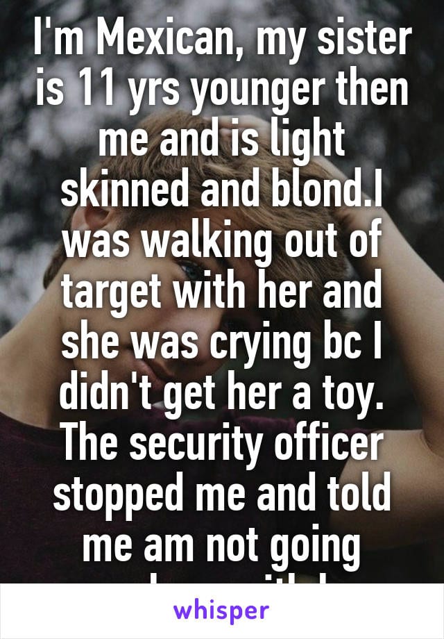 I'm Mexican, my sister is 11 years younger than me and is light skinned and blond. I was walking out of Target with her and she was crying because I didn't get her a toy. The security officer stopped me and told me I am not going anywhere with her. 