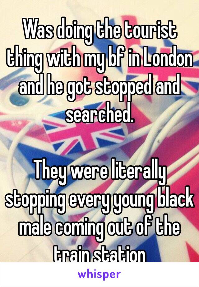 Was doing the tourist thing with my boyfriend in London and he got stopped and searched. They were literally stopping every young black male coming out of the train station.