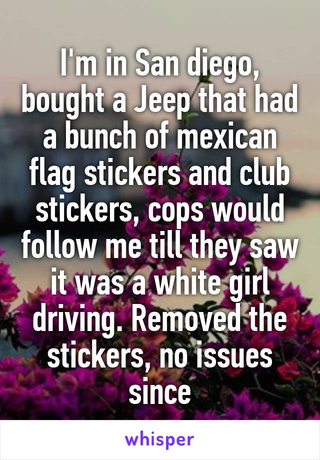I'm in San Diego, bought a Jeep that had a bunch of Mexican flag stickers and club stickers. Cops would follow me 'til they saw it was a white girl driving. Removed the stickers, no issues since. 
