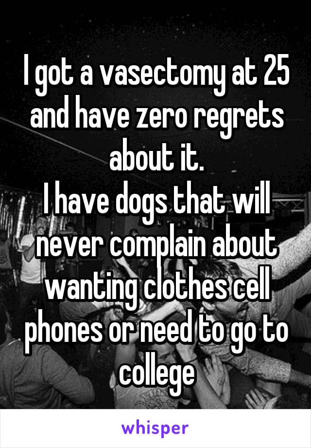 I got a vasectomy at 25 and I have zero regrets about it. I have dogs that will never complain about wanting clothes, cell phones, or need to go to college.