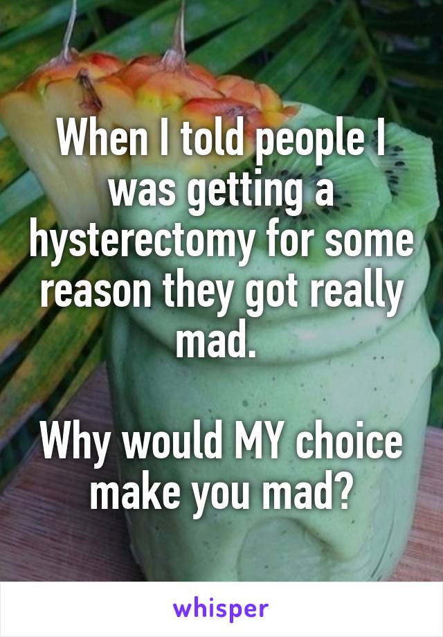 When I told people I was getting a hysterectomy for some reason they got really mad. Why would MY choice make you mad?