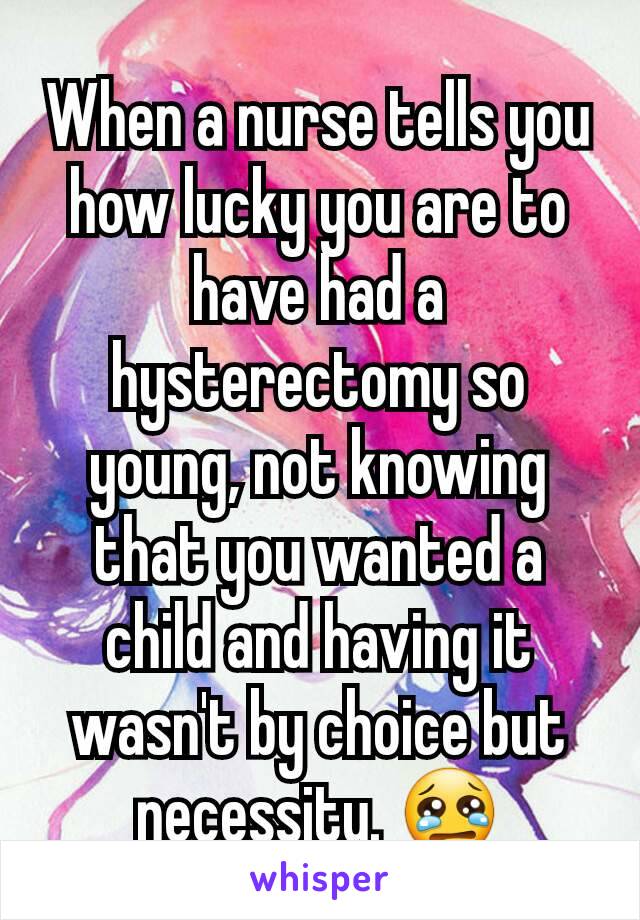 When a nurse tells you how lucky you are to have had a hysterectomy so young, not knowing that you wanted a child and having it wasn't by choice but necessity.