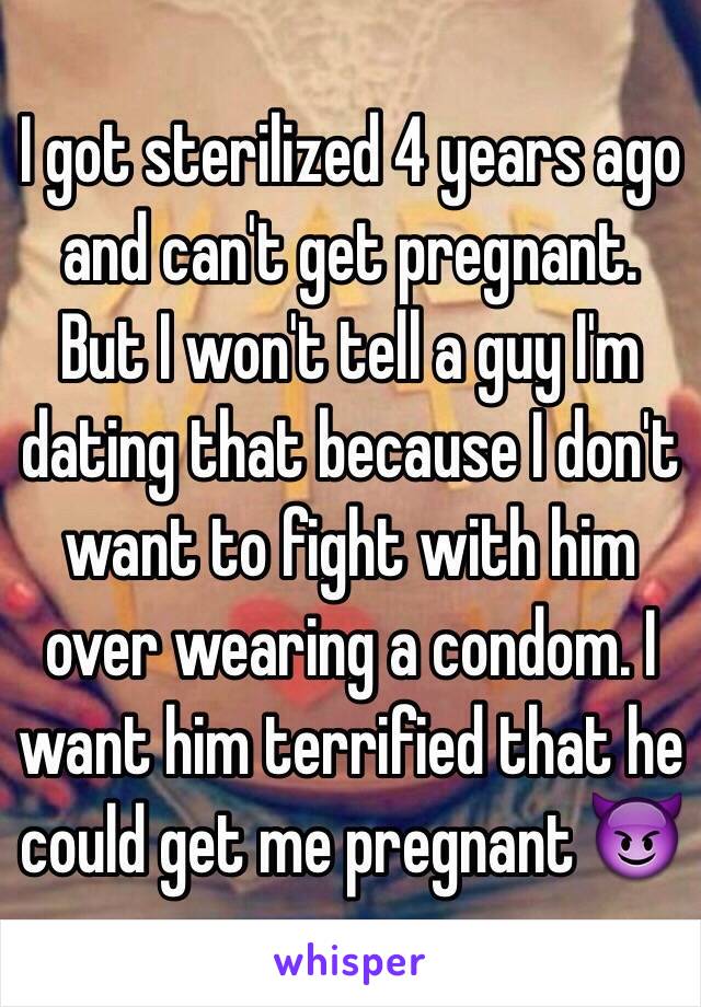 I got sterilized 4 years ago and can't get pregnant. But I won't tell a guy I'm dating that because I don't want to fight with him over wearing a condom. I want him terrified that he could get me pregnant.