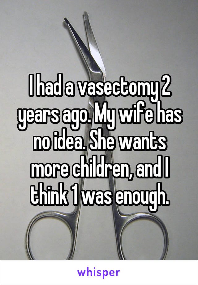 I had a vasetomy 2 years ago. My wife has no idea. She wants more children, and I think 1 was enough.