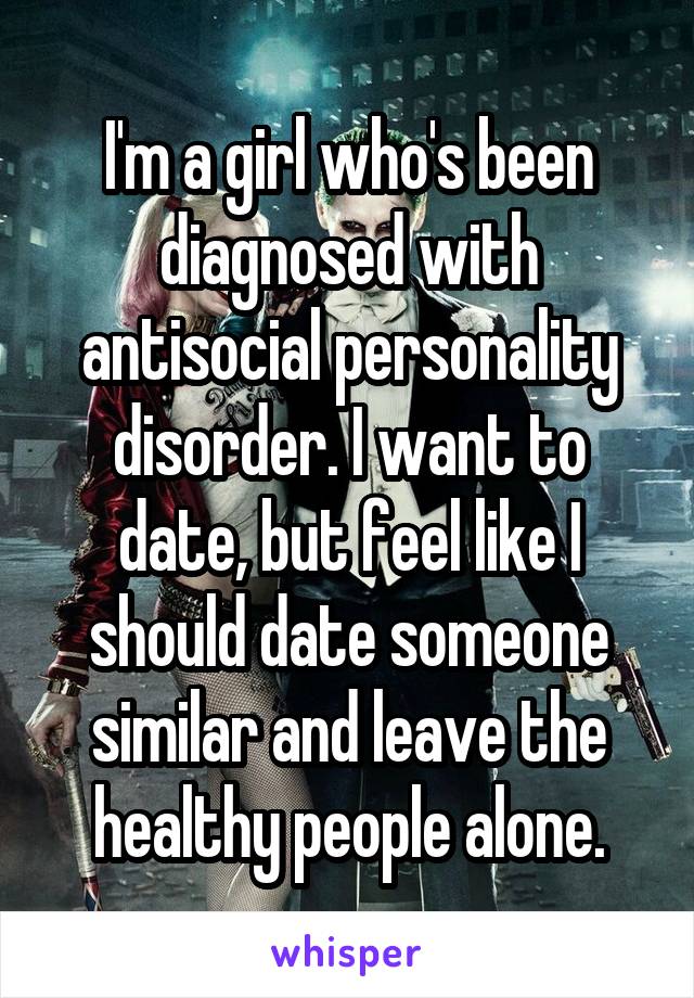 I'm a girl who's been diagnosed with antisocial personality disorder. I want to date, but feel like I should date someone similar and leave the healthy people alone.