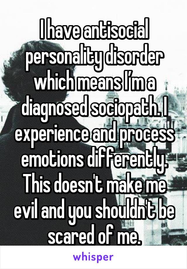 I have antisocial personality disorder which means I'm a diagnosed sociopath. I experience and process emotions differently. This doesn't make me evil and you shouldn't be scared of me.
