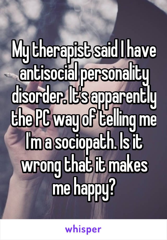 My therapist said I have antisocial personality disorder. It's apparently the PC way of telling me I'm a sociopath. Is it wrong that it makes me happy?