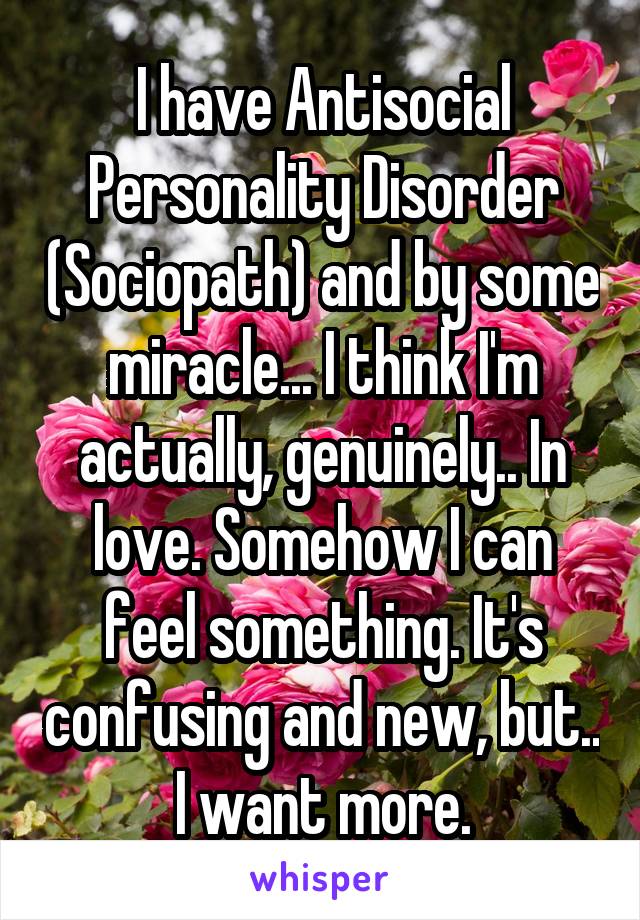I have antisocial personality disorder (sociopath) and by some miracle... I think I'm actually, genuinely... in love. Somehow I can feel something. It's confusing and new, but I want more.