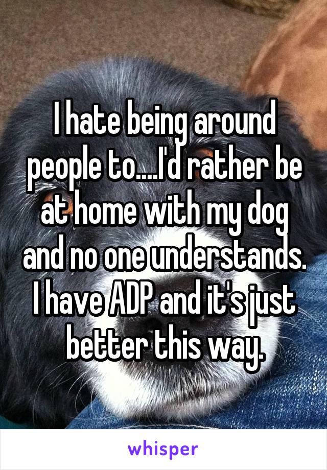 I hate being around people too... I'd rather be at home with my dog and no one understands. I have ADP and it's just better this way.
