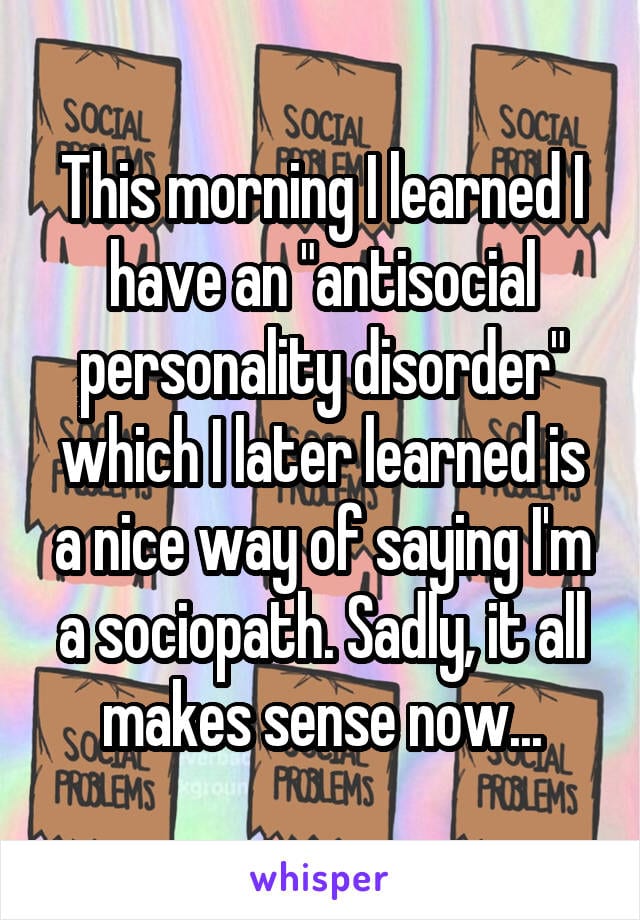 This morning I learned that I have an antisocial personality disorder which I later learned is a nice way of saying I'm a sociopath. Sadly, it all makes sense now...