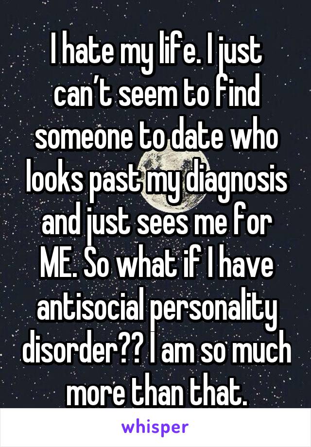 I hate my life. I just can't seem to find someone to date who looks past my diagnosis and just sees me for ME. So what if I have antisocial personality disorder? I am so much more than that.