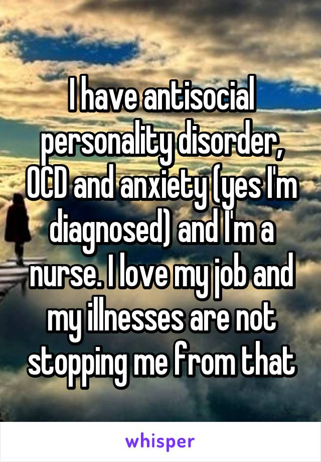 I have antisocial personality disorder, OCD and anxiety (yes, I'm diagnosed) and I'm a nurse. I love my job and my illnesses are not stopping me from that.