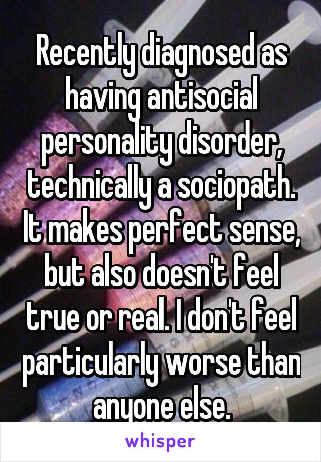 Recently disagnosed as having antisocial personality disorder, technically a sociopath. It makes perfect sense, but also doesn't feel true or real. I don't feel particularly worse than anyone else.