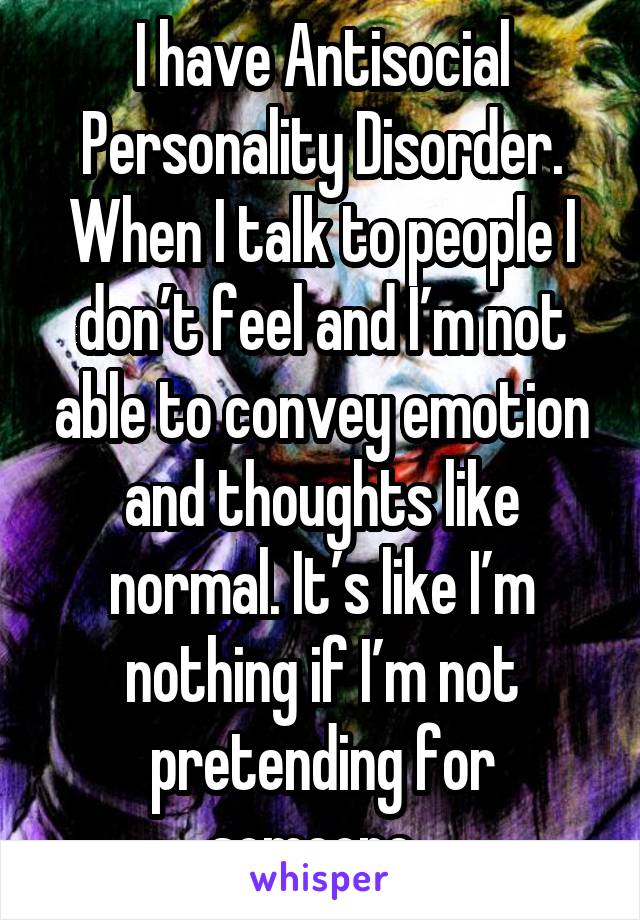 I have antisocial personality disorder. When I talk to people I do'nt feel and I'm not able to convey emotion and thoughts like normal. It's like I'm nothing if I'm not pretending for someone.