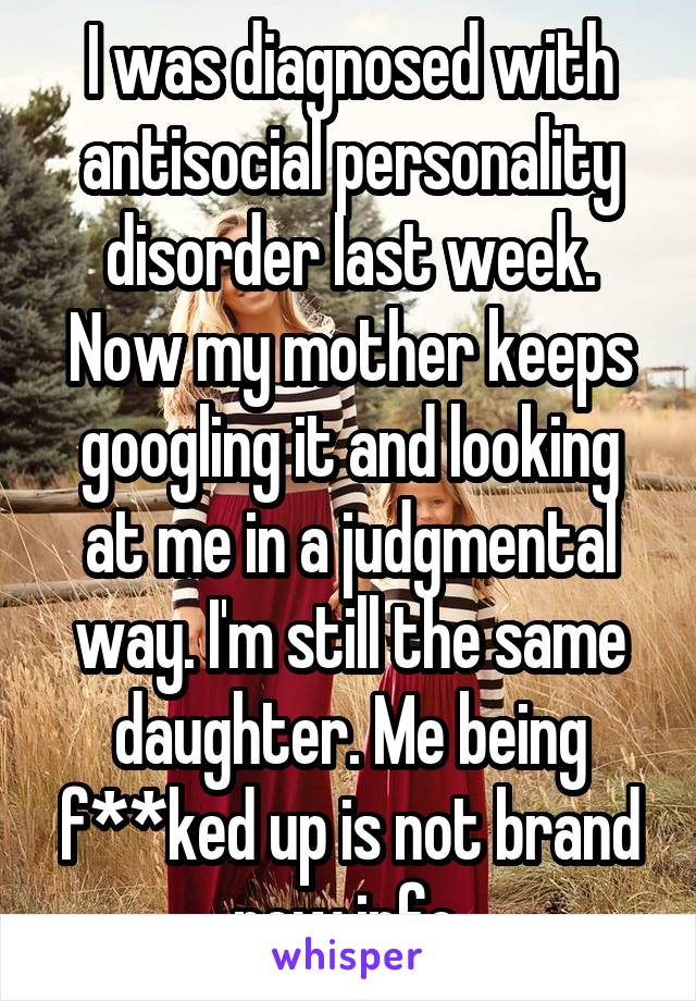 I was diagnosed with antisocial personality disorder last week. Now my mother keeps googling it and looking at me in a judgmental way. I'm still the same daughter. Me being f****d up is not brand new info.