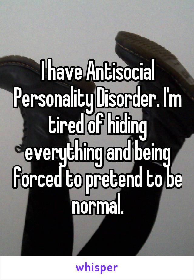 I have antisocial personality disorder. I'm tired of hiding everything and being forced to pretend to be normal.