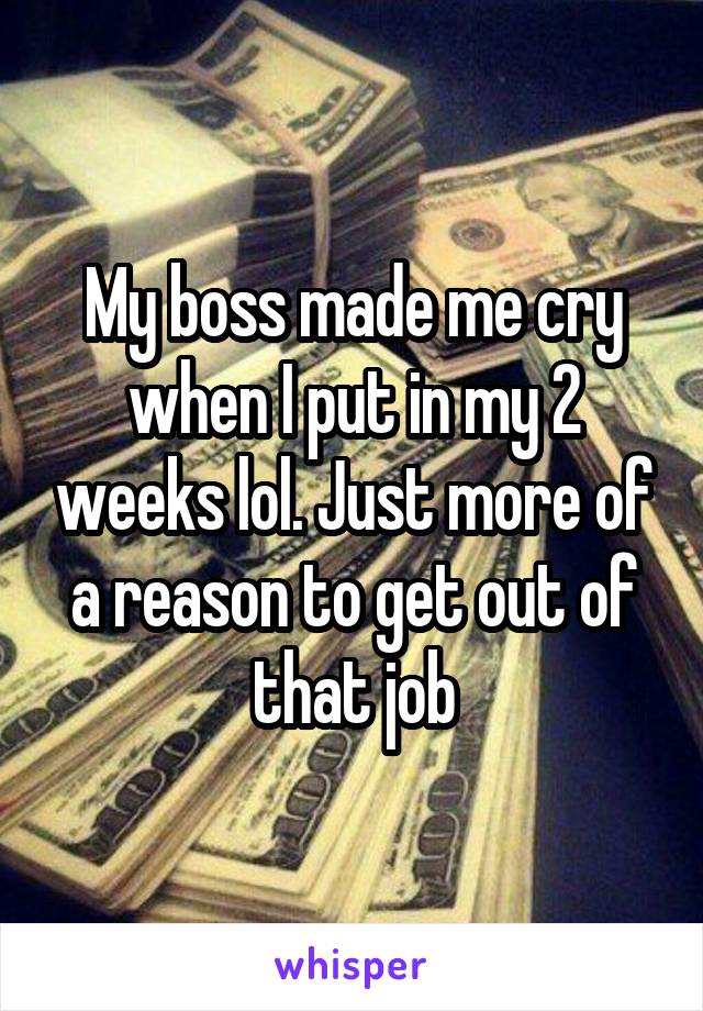 My boss made me cry when I put in my 2 weeks lol. Just more of a reason to get out of that job.