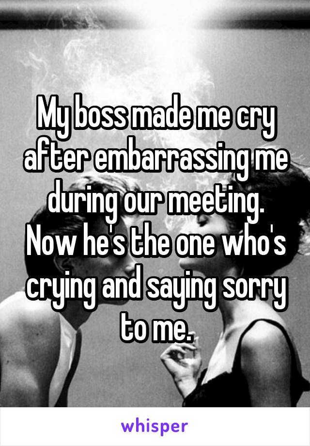 My boss made me cry after embarrassing me during our meeting. Now he's the one who's crying and saying sorry to me.