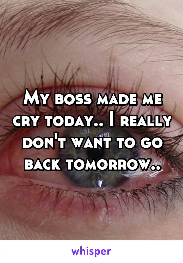 My boss made me cry today... I really don't want to go back tomorrow...