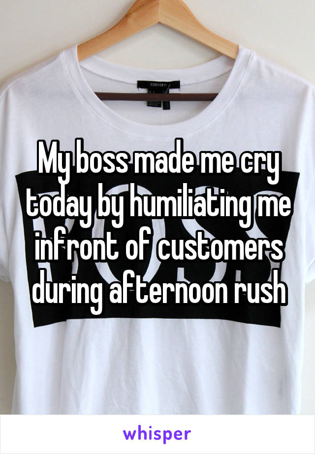 My boss made me cry today by humiliating me in front of customers during afternoon rush.