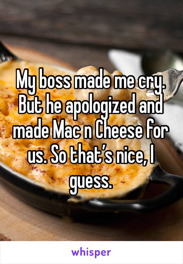 My boss made me cry. But he apologized and made Mac n cheese for us. So that's nice, I guess.