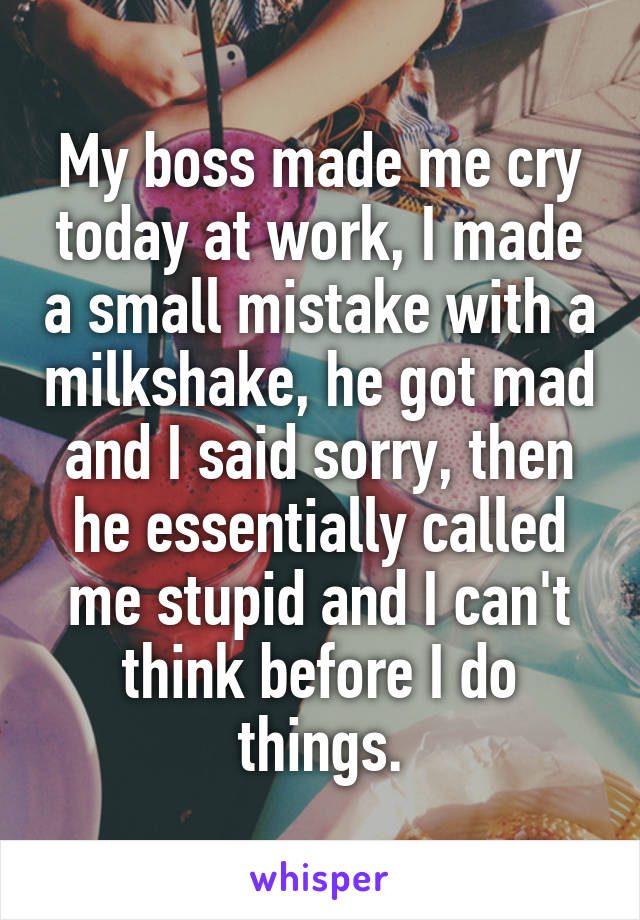 My boss made me cry today at work. I made a small mistake with a milkshake, he got mad, and I said sorry, then he essentially called me stupid and said I can't think before I do things.