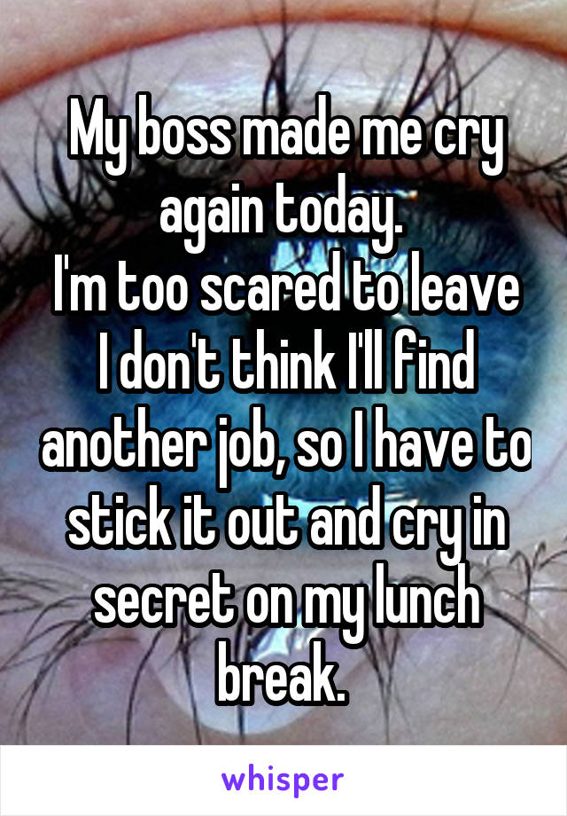 My boss made me cry again today. I'm too scared to leave. I don't think I'll find another job, so I have to stick it out and cry in secret on my lunch break.