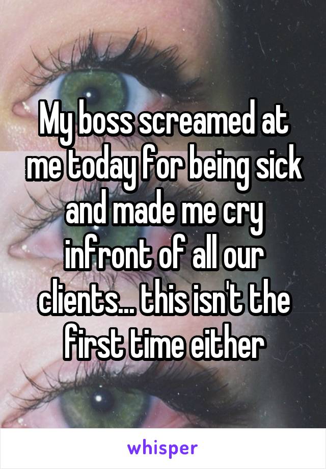 My boss screamed at me today for being sick and made me cry in front of all our clients... this isn't the first time either.