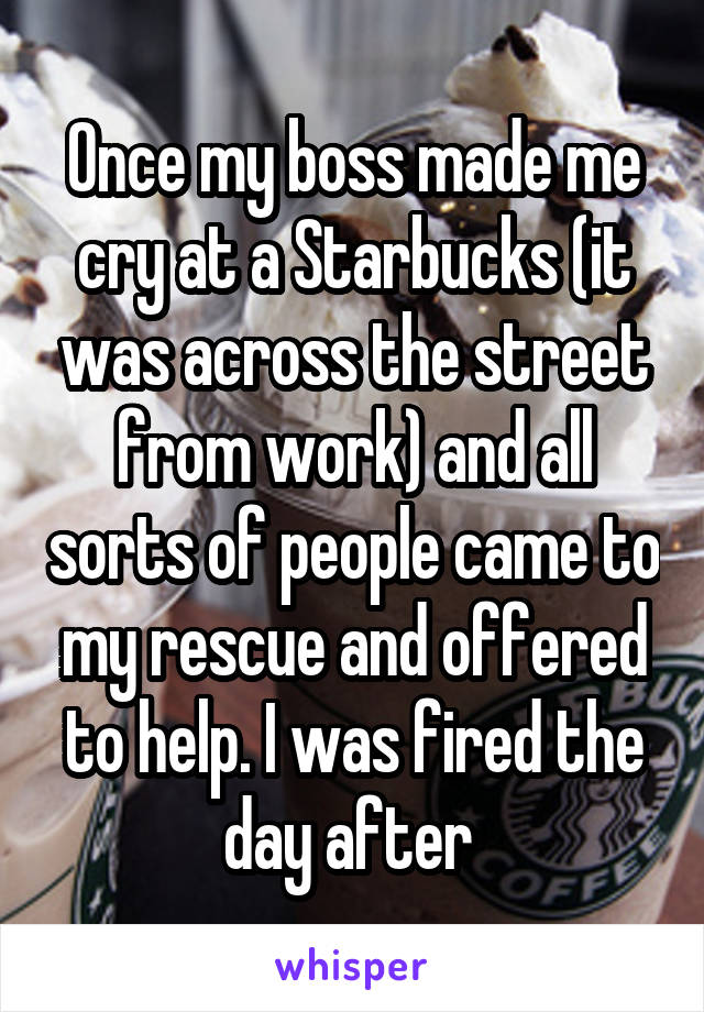 Once my boss made me cry at a Starbucks (it was across the street from work) and all sorts of people came to my rescue and offered to help. I was fired the day after.