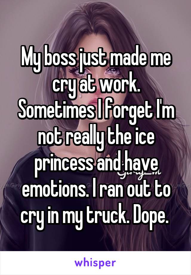 My boss just made me cry at work. Sometimes I forget I'm not really the ice princess and I have emotions. I ran out to cry in my truck. Dope.