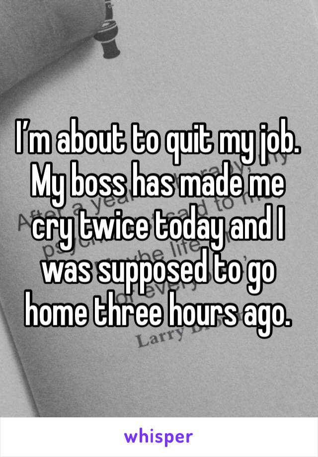 I'm about to quit my job. My boss has made me cry twice today and I was supposed to go home three hours ago.