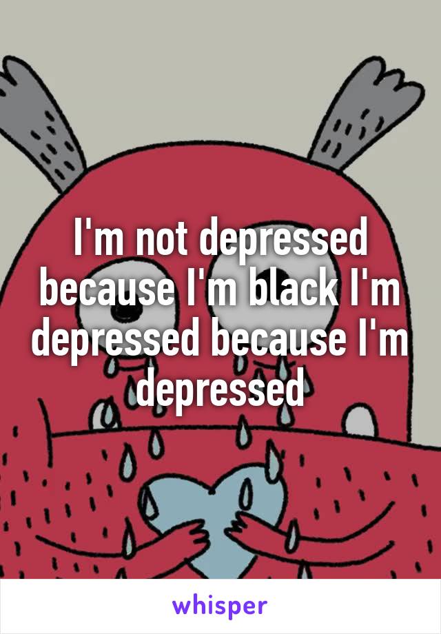 I'm not depressed because I'm black, I'm depressed because I'm depressed.