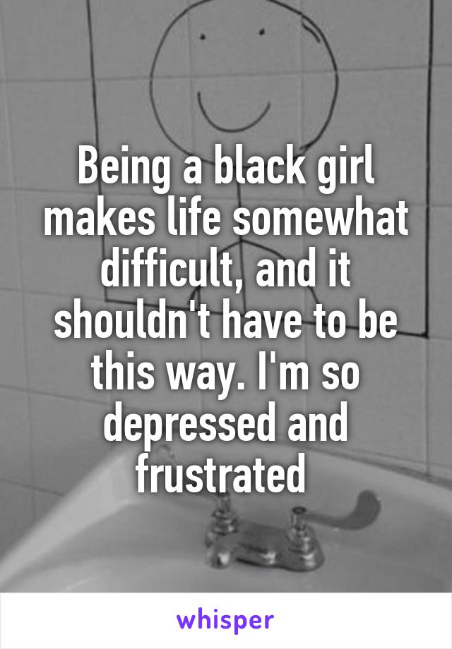 Being a black girl makes life somewhat difficult, and it shouldn't have to be this way. I'm so depressed and frustrated.