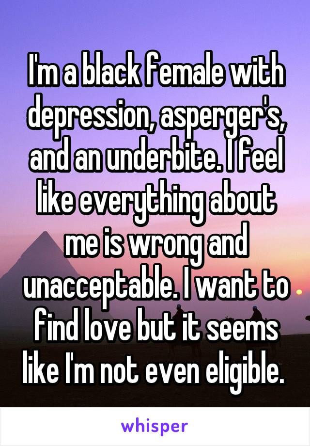 I'm a black female with depression, asperger's, and an underbite. I feel like everything about me is wrong and unacceptable. I want to find love, but it seems like I'm not even eligible.