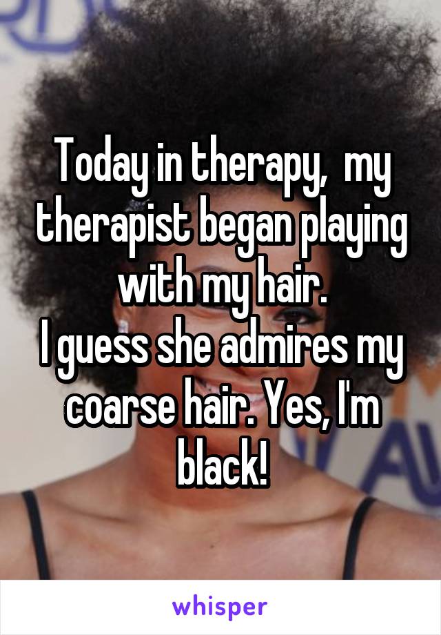 Today in therapy, my therapist began playing with my hair. I guess she admires my coarse hair. Yes, I'm black!