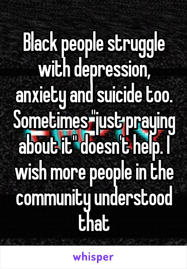 Black people struggle with depression, and anxiety too. Sometimes just praying about it doesn't help. I wish more people in the community understood that.
