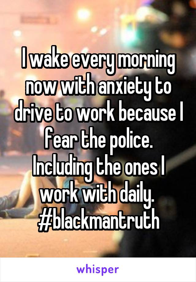 I wake every morning now with anxiety to drive to work because I fear the police. Including the ones I work with daily. #blackmantruth