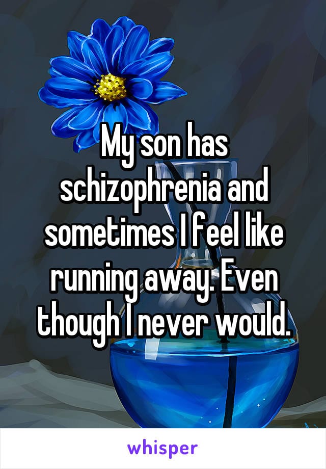 My son has schizophrenia and sometimes I feel like running away. Even though I never would.