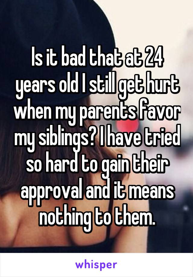 Is it bad that at 24 years old I still get hurt when my parents favor my siblings? I have tried so hard to gain their approval and it means nothing to them.