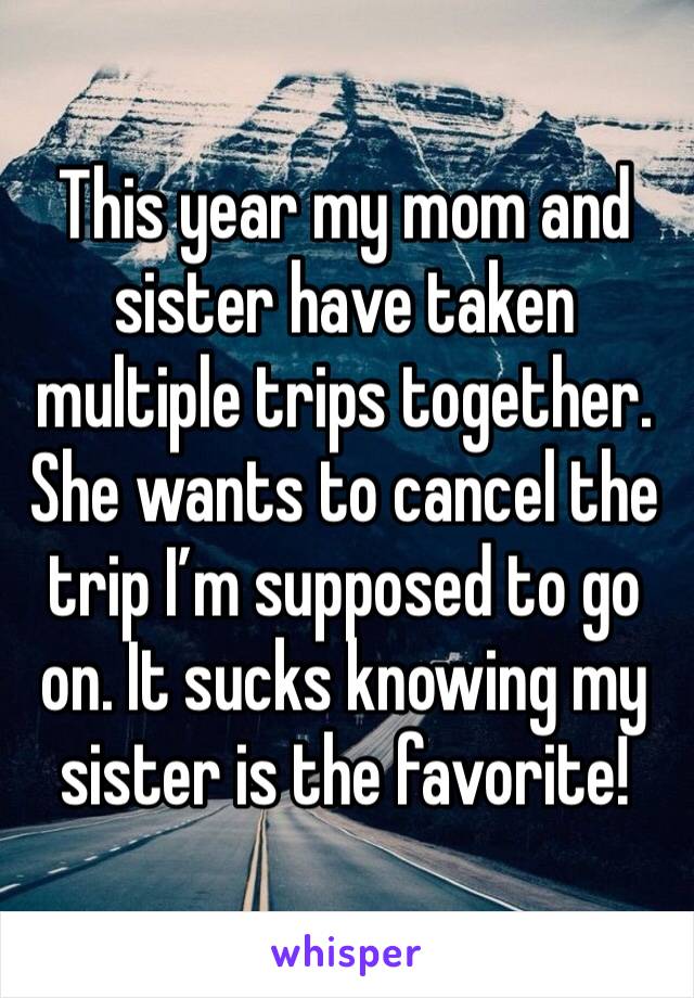 This year my mom and sister have taken multiple trips together. She wants to cancel the trip I'm supposed to go on. It sucks knowing my sister is the favorite!