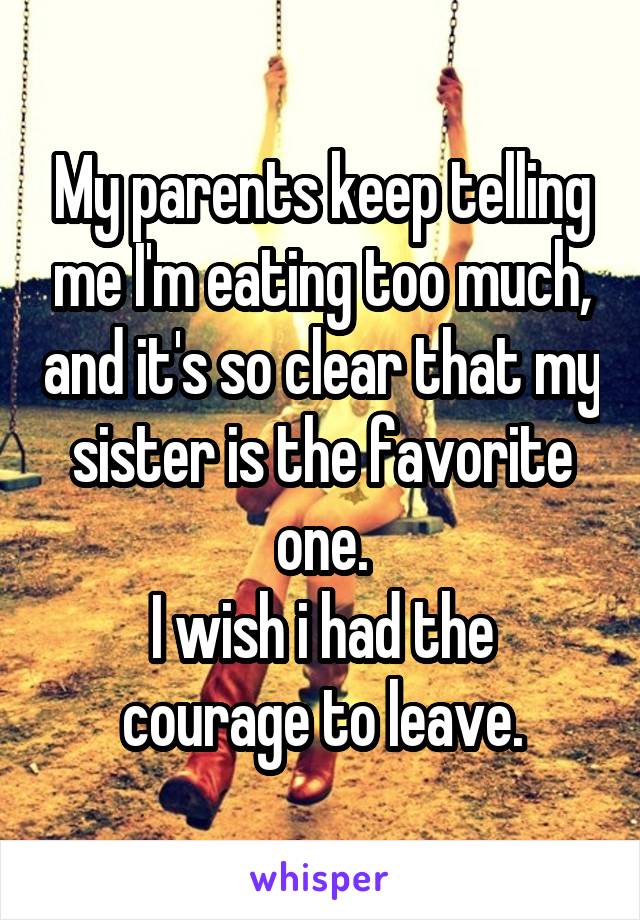 My parents keep telling me I'm earting too much, and it's so clear that my sister is the favorite one. I wish I had the courage to leave.