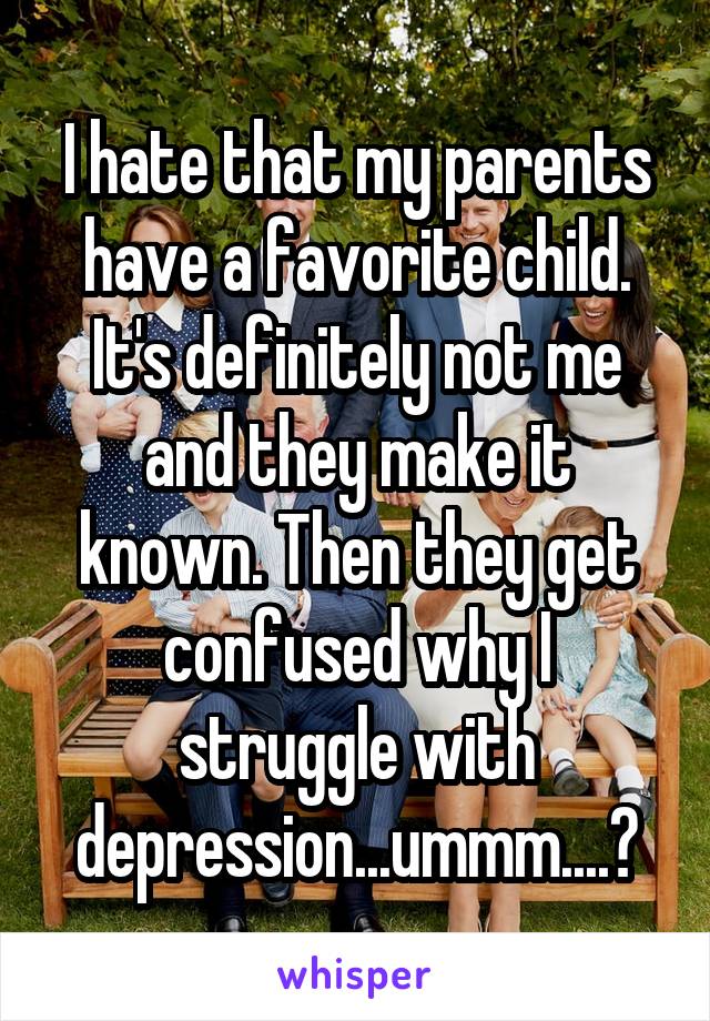I hate that my parents have a favorite child. It's definitely not me and they make it known. Then they get confused why I struggle with depression... ummm...?