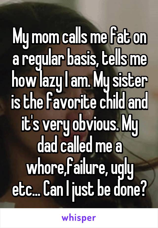 My mom calls me fat on a regular basis, tells me how lazy I am. My sister is the favorite child and it's very obvious. My dad called me a whore, failure, ugly, etc... Can I just be done?